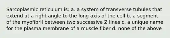 Sarcoplasmic reticulum is: a. a system of transverse tubules that extend at a <a href='https://www.questionai.com/knowledge/kIh722csLJ-right-angle' class='anchor-knowledge'>right angle</a> to the long axis of the cell b. a segment of the myofibril between two successive Z lines c. a unique name for the plasma membrane of a muscle fiber d. none of the above