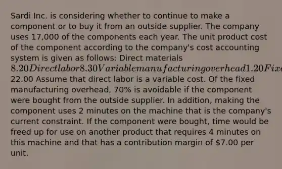 Sardi Inc. is considering whether to continue to make a component or to buy it from an outside supplier. The company uses 17,000 of the components each year. The unit product cost of the component according to the company's cost accounting system is given as follows: Direct materials8.20 Direct labor 8.30 Variable manufacturing overhead 1.20 Fixed manufacturing overhead 4.30 Unit product cost22.00 Assume that direct labor is a variable cost. Of the fixed manufacturing overhead, 70% is avoidable if the component were bought from the outside supplier. In addition, making the component uses 2 minutes on the machine that is the company's current constraint. If the component were bought, time would be freed up for use on another product that requires 4 minutes on this machine and that has a contribution margin of 7.00 per unit.