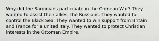 Why did the Sardinians participate in the Crimean War? They wanted to assist their allies, the Russians. They wanted to control the Black Sea. They wanted to win support from Britain and France for a united Italy. They wanted to protect Christian interests in the Ottoman Empire.