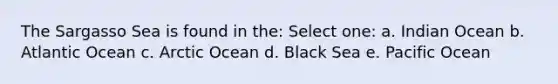 The Sargasso Sea is found in the: Select one: a. Indian Ocean b. Atlantic Ocean c. Arctic Ocean d. Black Sea e. Pacific Ocean