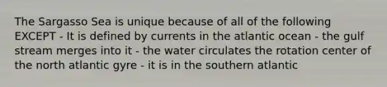 The Sargasso Sea is unique because of all of the following EXCEPT - It is defined by currents in the atlantic ocean - the gulf stream merges into it - the water circulates the rotation center of the north atlantic gyre - it is in the southern atlantic