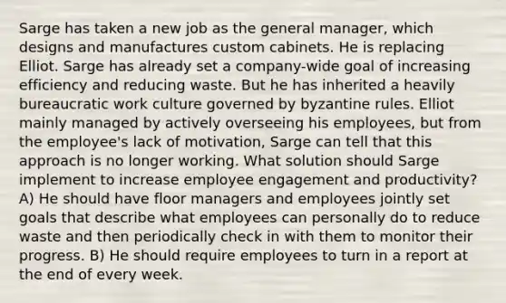 Sarge has taken a new job as the general manager, which designs and manufactures custom cabinets. He is replacing Elliot. Sarge has already set a company-wide goal of increasing efficiency and reducing waste. But he has inherited a heavily bureaucratic work culture governed by byzantine rules. Elliot mainly managed by actively overseeing his employees, but from the employee's lack of motivation, Sarge can tell that this approach is no longer working. What solution should Sarge implement to increase employee engagement and productivity? A) He should have floor managers and employees jointly set goals that describe what employees can personally do to reduce waste and then periodically check in with them to monitor their progress. B) He should require employees to turn in a report at the end of every week.