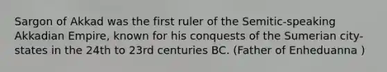 Sargon of Akkad was the first ruler of the Semitic-speaking Akkadian Empire, known for his conquests of the Sumerian city-states in the 24th to 23rd centuries BC. (Father of Enheduanna )