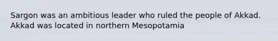 Sargon was an ambitious leader who ruled the people of Akkad. Akkad was located in northern Mesopotamia