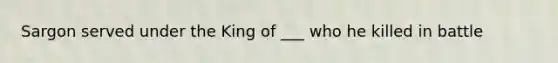 Sargon served under the King of ___ who he killed in battle