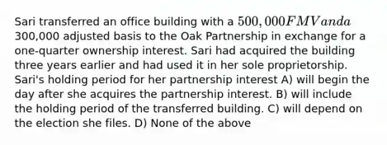 Sari transferred an office building with a 500,000 FMV and a300,000 adjusted basis to the Oak Partnership in exchange for a one-quarter ownership interest. Sari had acquired the building three years earlier and had used it in her sole proprietorship. Sari's holding period for her partnership interest A) will begin the day after she acquires the partnership interest. B) will include the holding period of the transferred building. C) will depend on the election she files. D) None of the above