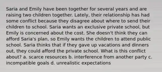 Saria and Emily have been together for several years and are raising two children together. Lately, their relationship has had some conflict because they disagree about where to send their children to school. Saria wants an exclusive private school, but Emily is concerned about the cost. She doesn't think they can afford Saria's plan, so Emily wants the children to attend public school. Saria thinks that if they gave up vacations and dinners out, they could afford the private school. What is this conflict about? a. scarce resources b. interference from another party c. incompatible goals d. unrealistic expectations