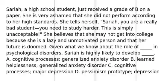 Sariah, a high school student, just received a grade of B on a paper. She is very ashamed that she did not perform according to her high standards. She tells herself, "Sariah, you are a really bad student—you need to study harder. This is simply unacceptable!" She believes that she may not get into college because she is a lazy and unmotivated person and that her future is doomed. Given what we know about the role of _____ in psychological disorders, Sariah is highly likely to develop _____. A. cognitive processes; generalized anxiety disorder B. learned helplessness; generalized anxiety disorder C. cognitive processes; major depression D. pessimism prototype; depression