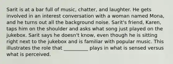 Sarit is at a bar full of music, chatter, and laughter. He gets involved in an interest conversation with a woman named Mona, and he turns out all the background noise. Sarit's friend, Karen, taps him on the shoulder and asks what song just played on the jukebox. Sarit says he doesn't know, even though he is sitting right next to the jukebox and is familiar with popular music. This illustrates the role that __________ plays in what is sensed versus what is perceived.