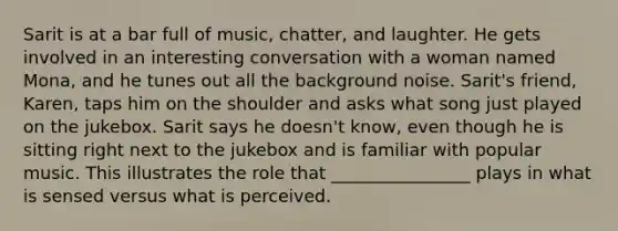 Sarit is at a bar full of music, chatter, and laughter. He gets involved in an interesting conversation with a woman named Mona, and he tunes out all the background noise. Sarit's friend, Karen, taps him on the shoulder and asks what song just played on the jukebox. Sarit says he doesn't know, even though he is sitting right next to the jukebox and is familiar with popular music. This illustrates the role that ________________ plays in what is sensed versus what is perceived.