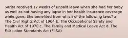 Sarita received 12 weeks of unpaid leave when she had her baby as well as not having any lapse in her health insurance coverage while gone. She benefited from which of the following laws? a. The Civil Rights Act of 1964 b. The Occupational Safety and Health Act of 1970 c. The Family and Medical Leave Act d. The Fair Labor Standards Act (FLSA)