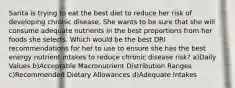 Sarita is trying to eat the best diet to reduce her risk of developing chronic disease. She wants to be sure that she will consume adequate nutrients in the best proportions from her foods she selects. Which would be the best DRI recommendations for her to use to ensure she has the best energy nutrient intakes to reduce chronic disease risk? a)Daily Values b)Acceptable Macronutrient Distribution Ranges c)Recommended Dietary Allowances d)Adequate Intakes