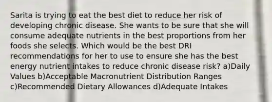 Sarita is trying to eat the best diet to reduce her risk of developing chronic disease. She wants to be sure that she will consume adequate nutrients in the best proportions from her foods she selects. Which would be the best DRI recommendations for her to use to ensure she has the best energy nutrient intakes to reduce chronic disease risk? a)Daily Values b)Acceptable Macronutrient Distribution Ranges c)Recommended Dietary Allowances d)Adequate Intakes