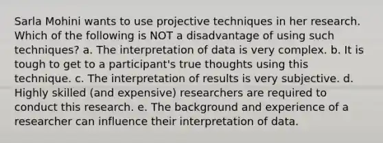 Sarla Mohini wants to use projective techniques in her research. Which of the following is NOT a disadvantage of using such techniques? a. The interpretation of data is very complex. b. It is tough to get to a participant's true thoughts using this technique. c. The interpretation of results is very subjective. d. Highly skilled (and expensive) researchers are required to conduct this research. e. The background and experience of a researcher can influence their interpretation of data.