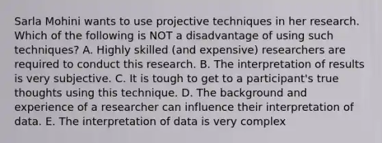 Sarla Mohini wants to use projective techniques in her research. Which of the following is NOT a disadvantage of using such techniques? A. Highly skilled (and expensive) researchers are required to conduct this research. B. The interpretation of results is very subjective. C. It is tough to get to a participant's true thoughts using this technique. D. The background and experience of a researcher can influence their interpretation of data. E. The interpretation of data is very complex