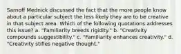 Sarnoff Mednick discussed the fact that the more people know about a particular subject the less likely they are to be creative in that subject area. Which of the following quotations addresses this issue? a. "Familiarity breeds rigidity." b. "Creativity compounds suggestibility." c. "Familiarity enhances creativity." d. "Creativity stifles negative thought."