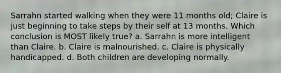 Sarrahn started walking when they were 11 months old; Claire is just beginning to take steps by their self at 13 months. Which conclusion is MOST likely true? a. Sarrahn is more intelligent than Claire. b. Claire is malnourished. c. Claire is physically handicapped. d. Both children are developing normally.