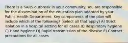 There is a SARS outbreak in your community. You are responsible for the dissemination of the education plan adopted by your Public Health Department. Key components of the plan will include which of the following? (select all that apply) A) Strict isolation in a hospital setting for all cases B) Respiratory hygiene C) Hand hygiene D) Rapid transmission of the disease E) Contact precautions for all cases