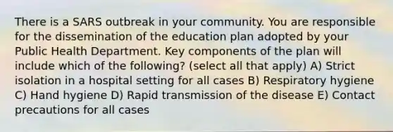 There is a SARS outbreak in your community. You are responsible for the dissemination of the education plan adopted by your Public Health Department. Key components of the plan will include which of the following? (select all that apply) A) Strict isolation in a hospital setting for all cases B) Respiratory hygiene C) Hand hygiene D) Rapid transmission of the disease E) Contact precautions for all cases