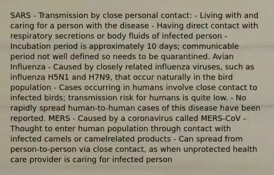 SARS - Transmission by close personal contact: - Living with and caring for a person with the disease - Having direct contact with respiratory secretions or body fluids of infected person - Incubation period is approximately 10 days; communicable period not well defined so needs to be quarantined. Avian Influenza - Caused by closely related influenza viruses, such as influenza H5N1 and H7N9, that occur naturally in the bird population - Cases occurring in humans involve close contact to infected birds; transmission risk for humans is quite low. - No rapidly spread human-to-human cases of this disease have been reported. MERS - Caused by a coronavirus called MERS-CoV - Thought to enter human population through contact with infected camels or camelrelated products - Can spread from person-to-person via close contact, as when unprotected health care provider is caring for infected person