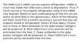 The SARS-CoV-2 mRNA vaccine requires refrigeration. mRNA is much less stable than DNA and is prone to degradation. Thus, if Covid vaccine is not properly refrigerated, some of the mRNA may degrade. Based on your understanding of how the vaccine works (as described in the special topic), which of the following will likely result from a patient receiving a vaccine that was not properly stored or refrigerated? (Select all that apply.) Choose one or more: A. More antibodies to the spike protein (antigen) will be produced. B. More SARS-CoV-2 virus particles will be eliminated from the host. C. Fewer antibodies to the spike protein (antigen) will be produced. D. Fewer SARS-CoV-2 virus particles will be eliminated from the host.