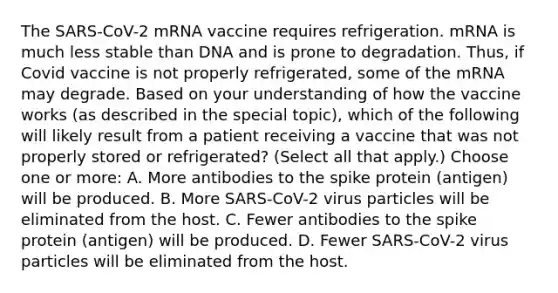 The SARS-CoV-2 mRNA vaccine requires refrigeration. mRNA is much less stable than DNA and is prone to degradation. Thus, if Covid vaccine is not properly refrigerated, some of the mRNA may degrade. Based on your understanding of how the vaccine works (as described in the special topic), which of the following will likely result from a patient receiving a vaccine that was not properly stored or refrigerated? (Select all that apply.) Choose one or more: A. More antibodies to the spike protein (antigen) will be produced. B. More SARS-CoV-2 virus particles will be eliminated from the host. C. Fewer antibodies to the spike protein (antigen) will be produced. D. Fewer SARS-CoV-2 virus particles will be eliminated from the host.