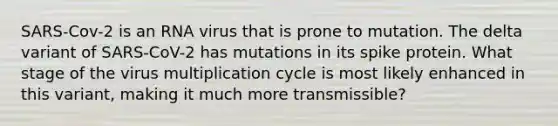 SARS-Cov-2 is an RNA virus that is prone to mutation. The delta variant of SARS-CoV-2 has mutations in its spike protein. What stage of the virus multiplication cycle is most likely enhanced in this variant, making it much more transmissible?