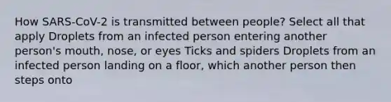 How SARS-CoV-2 is transmitted between people? Select all that apply Droplets from an infected person entering another person's mouth, nose, or eyes Ticks and spiders Droplets from an infected person landing on a floor, which another person then steps onto