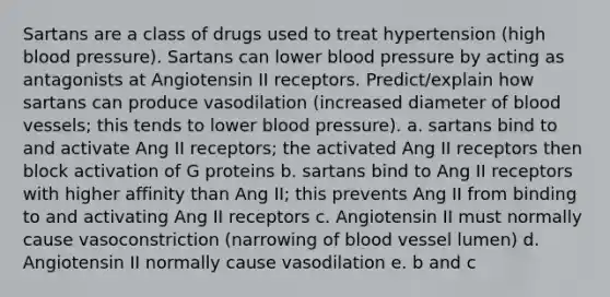 Sartans are a class of drugs used to treat hypertension (high blood pressure). Sartans can lower blood pressure by acting as antagonists at Angiotensin II receptors. Predict/explain how sartans can produce vasodilation (increased diameter of blood vessels; this tends to lower blood pressure). a. sartans bind to and activate Ang II receptors; the activated Ang II receptors then block activation of G proteins b. sartans bind to Ang II receptors with higher affinity than Ang II; this prevents Ang II from binding to and activating Ang II receptors c. Angiotensin II must normally cause vasoconstriction (narrowing of blood vessel lumen) d. Angiotensin II normally cause vasodilation e. b and c