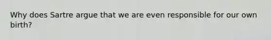 Why does Sartre argue that we are even responsible for our own birth?