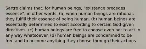 Sartre claims that, for human beings, "existence precedes essence"; in other words: (a) when human beings are rational, they fulfill their essence of being human. (b) human beings are essentially determined to exist according to certain God-given directives. (c) human beings are free to choose even not to act in any way whatsoever. (d) human beings are condemned to be free and to become anything they choose through their actions