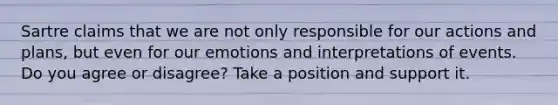 Sartre claims that we are not only responsible for our actions and plans, but even for our emotions and interpretations of events. Do you agree or disagree? Take a position and support it.