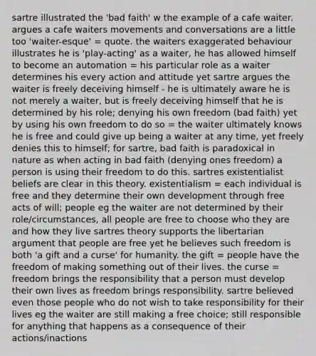 sartre illustrated the 'bad faith' w the example of a cafe waiter. argues a cafe waiters movements and conversations are a little too 'waiter-esque' = quote. the waiters exaggerated behaviour illustrates he is 'play-acting' as a waiter, he has allowed himself to become an automation = his particular role as a waiter determines his every action and attitude yet sartre argues the waiter is freely deceiving himself - he is ultimately aware he is not merely a waiter, but is freely deceiving himself that he is determined by his role; denying his own freedom (bad faith) yet by using his own freedom to do so = the waiter ultimately knows he is free and could give up being a waiter at any time, yet freely denies this to himself; for sartre, bad faith is paradoxical in nature as when acting in bad faith (denying ones freedom) a person is using their freedom to do this. sartres existentialist beliefs are clear in this theory. existentialism = each individual is free and they determine their own development through free acts of will; people eg the waiter are not determined by their role/circumstances, all people are free to choose who they are and how they live sartres theory supports the libertarian argument that people are free yet he believes such freedom is both 'a gift and a curse' for humanity. the gift = people have the freedom of making something out of their lives. the curse = freedom brings the responsibility that a person must develop their own lives as freedom brings responsibility. sartre believed even those people who do not wish to take responsibility for their lives eg the waiter are still making a free choice; still responsible for anything that happens as a consequence of their actions/inactions