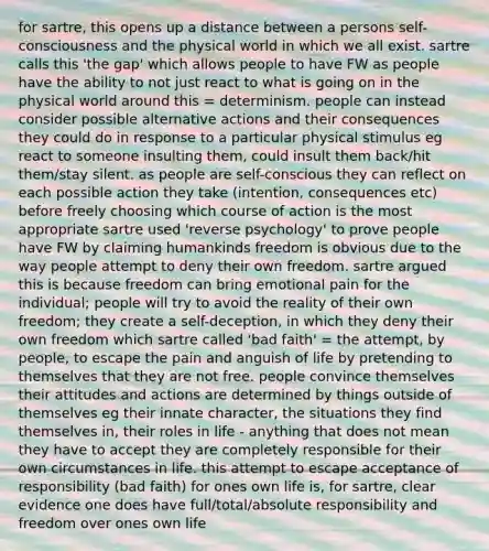 for sartre, this opens up a distance between a persons self-consciousness and the physical world in which we all exist. sartre calls this 'the gap' which allows people to have FW as people have the ability to not just react to what is going on in the physical world around this = determinism. people can instead consider possible alternative actions and their consequences they could do in response to a particular physical stimulus eg react to someone insulting them, could insult them back/hit them/stay silent. as people are self-conscious they can reflect on each possible action they take (intention, consequences etc) before freely choosing which course of action is the most appropriate sartre used 'reverse psychology' to prove people have FW by claiming humankinds freedom is obvious due to the way people attempt to deny their own freedom. sartre argued this is because freedom can bring emotional pain for the individual; people will try to avoid the reality of their own freedom; they create a self-deception, in which they deny their own freedom which sartre called 'bad faith' = the attempt, by people, to escape the pain and anguish of life by pretending to themselves that they are not free. people convince themselves their attitudes and actions are determined by things outside of themselves eg their innate character, the situations they find themselves in, their roles in life - anything that does not mean they have to accept they are completely responsible for their own circumstances in life. this attempt to escape acceptance of responsibility (bad faith) for ones own life is, for sartre, clear evidence one does have full/total/absolute responsibility and freedom over ones own life