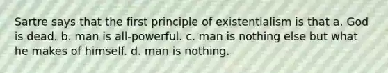 Sartre says that the first principle of existentialism is that a. God is dead. b. man is all-powerful. c. man is nothing else but what he makes of himself. d. man is nothing.