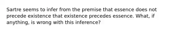 Sartre seems to infer from the premise that essence does not precede existence that existence precedes essence. What, if anything, is wrong with this inference?