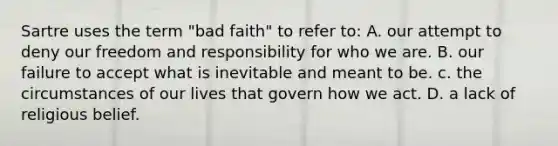 Sartre uses the term "bad faith" to refer to: A. our attempt to deny our freedom and responsibility for who we are. B. our failure to accept what is inevitable and meant to be. c. the circumstances of our lives that govern how we act. D. a lack of religious belief.