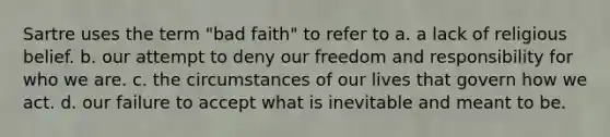 Sartre uses the term "bad faith" to refer to a. a lack of religious belief. b. our attempt to deny our freedom and responsibility for who we are. c. the circumstances of our lives that govern how we act. d. our failure to accept what is inevitable and meant to be.