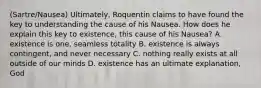 (Sartre/Nausea) Ultimately, Roquentin claims to have found the key to understanding the cause of his Nausea. How does he explain this key to existence, this cause of his Nausea? A. existence is one, seamless totality B. existence is always contingent, and never necessary C. nothing really exists at all outside of our minds D. existence has an ultimate explanation, God