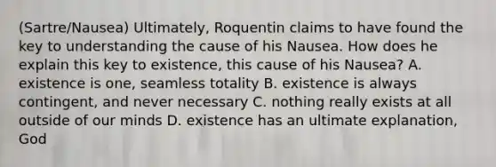 (Sartre/Nausea) Ultimately, Roquentin claims to have found the key to understanding the cause of his Nausea. How does he explain this key to existence, this cause of his Nausea? A. existence is one, seamless totality B. existence is always contingent, and never necessary C. nothing really exists at all outside of our minds D. existence has an ultimate explanation, God