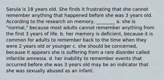 Sarula is 18 years old. She finds it frustrating that she cannot remember anything that happened before she was 3 years old. According to the research on memory, ________ a. she is "normal," because most adults cannot remember anything from the first 3 years of life. b. her memory is deficient, because it is common for adults to remember back to the time when they were 2 years old or younger c. she should be concerned, because it appears she is suffering from a rare disorder called infantile amnesia. d. her inability to remember events that occurred before she was 3 years old may be an indicator that she was sexually abused as an infant.