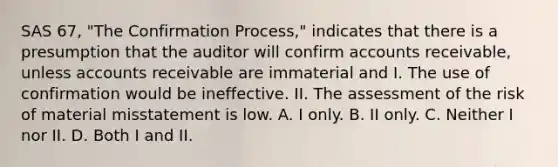 SAS 67, "The Confirmation Process," indicates that there is a presumption that the auditor will confirm accounts receivable, unless accounts receivable are immaterial and I. The use of confirmation would be ineffective. II. The assessment of the risk of material misstatement is low. A. I only. B. II only. C. Neither I nor II. D. Both I and II.