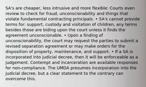 SA's are cheaper, less intrusive and more flexible: Courts even review to check for fraud, unconscionability and things that violate fundamental contracting principals. • SA's cannot provide terms for: support, custody and visitation of children, any terms besides those are biding upon the court unless it finds the agreement unconscionable. • Upon a finding of unconscionability, the court may request the parties to submit a revised separation agreement or may make orders for the disposition of property, maintenance, and support. • If a SA is incorporated into judicial decree, then it will be enforceable as a judgement. Contempt and incarceration are available responses for non-compliance. The UMDA presumes incorporation into the judicial decree, but a clear statement to the contrary can overcome this.