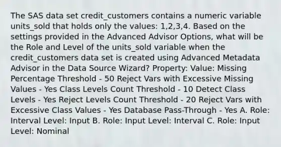 The SAS data set credit_customers contains a numeric variable units_sold that holds only the values: 1,2,3,4. Based on the settings provided in the Advanced Advisor Options, what will be the Role and Level of the units_sold variable when the credit_customers data set is created using Advanced Metadata Advisor in the Data Source Wizard? Property: Value: Missing Percentage Threshold - 50 Reject Vars with Excessive Missing Values - Yes Class Levels Count Threshold - 10 Detect Class Levels - Yes Reject Levels Count Threshold - 20 Reject Vars with Excessive Class Values - Yes Database Pass-Through - Yes A. Role: Interval Level: Input B. Role: Input Level: Interval C. Role: Input Level: Nominal