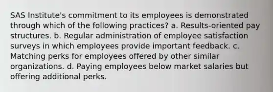 SAS Institute's commitment to its employees is demonstrated through which of the following practices? a. Results-oriented pay structures. b. Regular administration of employee satisfaction surveys in which employees provide important feedback. c. Matching perks for employees offered by other similar organizations. d. Paying employees below market salaries but offering additional perks.