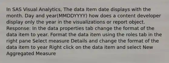 In SAS Visual Analytics, The data Item date displays with the month. Day and year(MMDDYYYY) how does a content developer display only the year in the visualizations or report object. Response: In the data properties tab change the format of the data item to year. Format the data item using the roles tab in the right pane Select measure Details and change the format of the data item to year Right click on the data item and select New Aggregated Measure