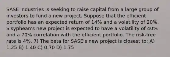 SASE industries is seeking to raise capital from a large group of investors to fund a new project. Suppose that the efficient portfolio has an expected return of 14% and a volatility of 20%. Sisyphean's new project is expected to have a volatility of 40% and a 70% correlation with the efficient portfolio. The risk-free rate is 4%. 7) The beta for SASE's new project is closest to: A) 1.25 B) 1.40 C) 0.70 D) 1.75