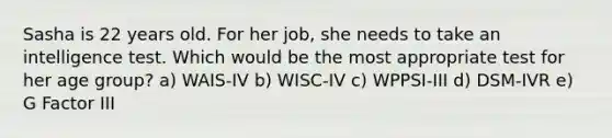 Sasha is 22 years old. For her job, she needs to take an intelligence test. Which would be the most appropriate test for her age group? a) WAIS-IV b) WISC-IV c) WPPSI-III d) DSM-IVR e) G Factor III