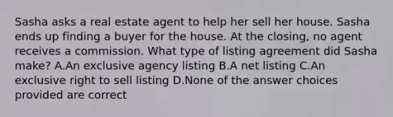 Sasha asks a real estate agent to help her sell her house. Sasha ends up finding a buyer for the house. At the closing, no agent receives a commission. What type of listing agreement did Sasha make? A.An exclusive agency listing B.A net listing C.An exclusive right to sell listing D.None of the answer choices provided are correct