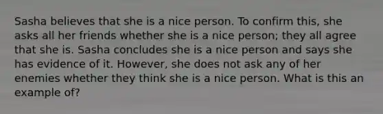 Sasha believes that she is a nice person. To confirm this, she asks all her friends whether she is a nice person; they all agree that she is. Sasha concludes she is a nice person and says she has evidence of it. However, she does not ask any of her enemies whether they think she is a nice person. What is this an example of?